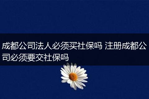 成都公司法人必须买社保吗 注册成都公司必须要交社保吗