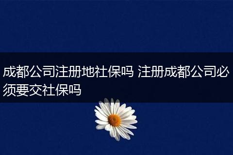 成都公司注册地社保吗 注册成都公司必须要交社保吗