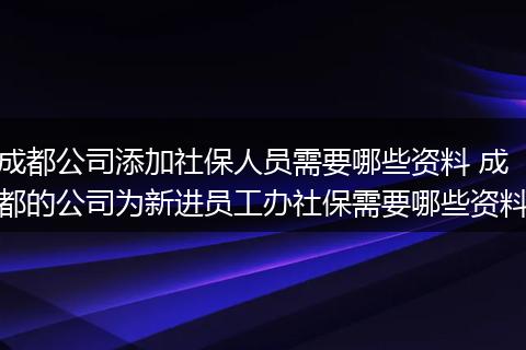 成都公司添加社保人员需要哪些资料 成都的公司为新进员工办社保需要哪些资料