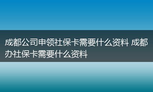 成都公司申领社保卡需要什么资料 成都办社保卡需要什么资料
