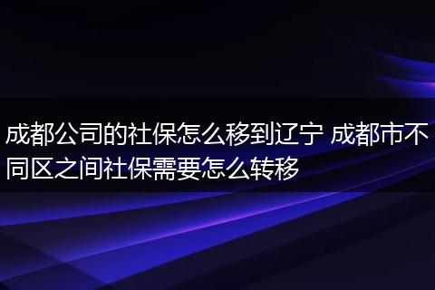 成都公司的社保怎么移到辽宁 成都市不同区之间社保需要怎么转移