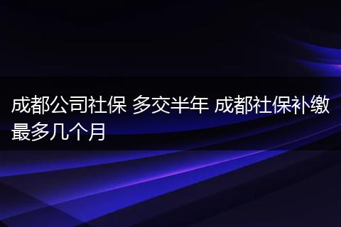成都公司社保 多交半年 成都社保补缴最多几个月