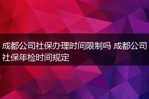 成都公司社保办理时间限制吗 成都公司社保年检时间规定