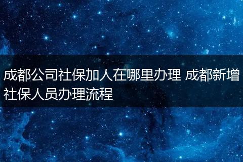 成都公司社保加人在哪里办理 成都新增社保人员办理流程