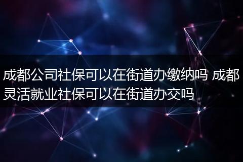 成都公司社保可以在街道办缴纳吗 成都灵活就业社保可以在街道办交吗