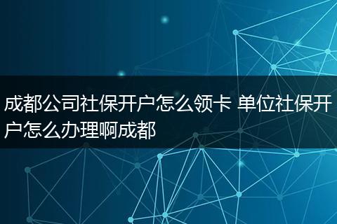 成都公司社保开户怎么领卡 单位社保开户怎么办理啊成都