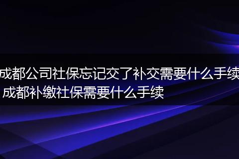 成都公司社保忘记交了补交需要什么手续 成都补缴社保需要什么手续
