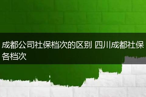 成都公司社保档次的区别 四川成都社保各档次