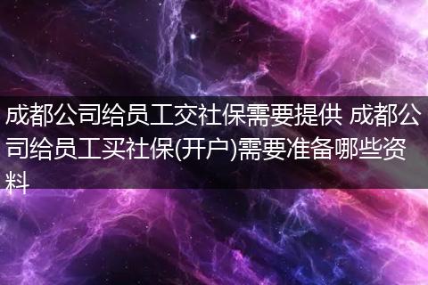 成都公司给员工交社保需要提供 成都公司给员工买社保(开户)需要准备哪些资料