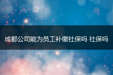成都公司能为员工补缴社保吗 社保吗