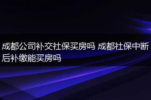 成都公司补交社保买房吗 成都社保中断后补缴能买房吗