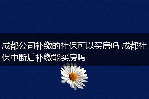 成都公司补缴的社保可以买房吗 成都社保中断后补缴能买房吗