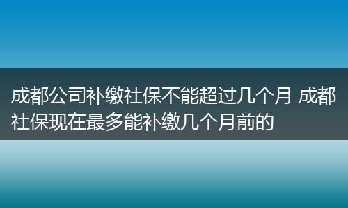 成都公司补缴社保不能超过几个月 成都社保现在最多能补缴几个月前的
