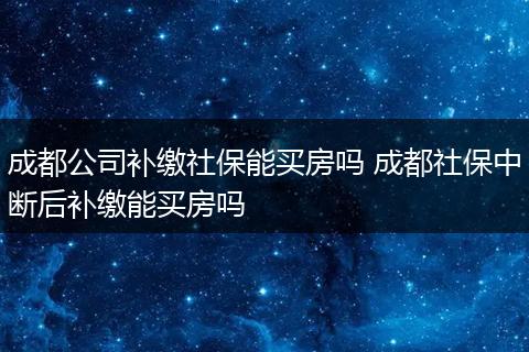 成都公司补缴社保能买房吗 成都社保中断后补缴能买房吗