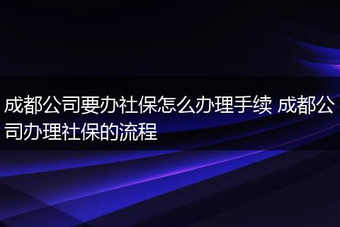 成都公司要办社保怎么办理手续 成都公司办理社保的流程