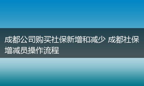 成都公司购买社保新增和减少 成都社保增减员操作流程