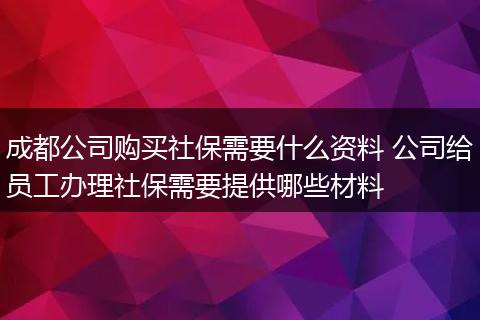 成都公司购买社保需要什么资料 公司给员工办理社保需要提供哪些材料
