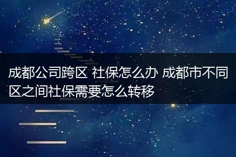 成都公司跨区 社保怎么办 成都市不同区之间社保需要怎么转移