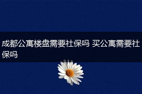 成都公寓楼盘需要社保吗 买公寓需要社保吗