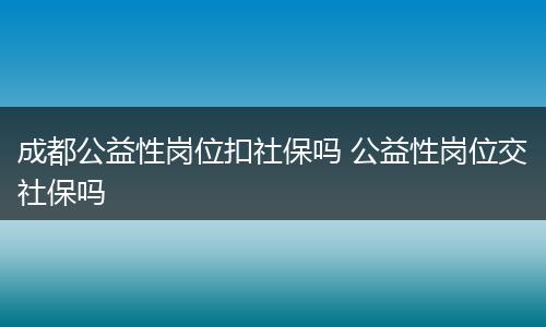 成都公益性岗位扣社保吗 公益性岗位交社保吗