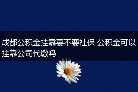 成都公积金挂靠要不要社保 公积金可以挂靠公司代缴吗