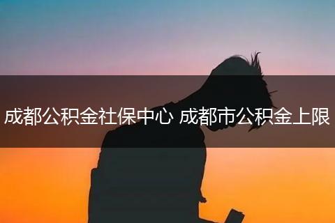 成都公积金社保中心 成都市公积金上限