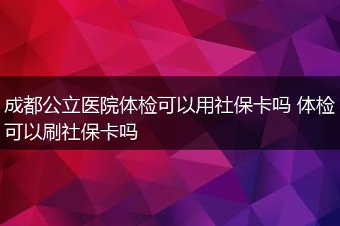 成都公立医院体检可以用社保卡吗 体检可以刷社保卡吗