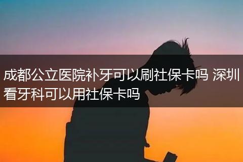 成都公立医院补牙可以刷社保卡吗 深圳看牙科可以用社保卡吗