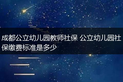 成都公立幼儿园教师社保 公立幼儿园社保缴费标准是多少
