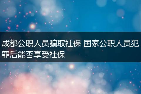 成都公职人员骗取社保 国家公职人员犯罪后能否享受社保