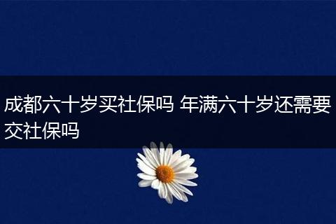成都六十岁买社保吗 年满六十岁还需要交社保吗