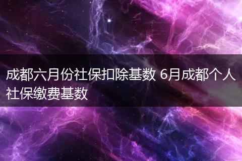 成都六月份社保扣除基数 6月成都个人社保缴费基数