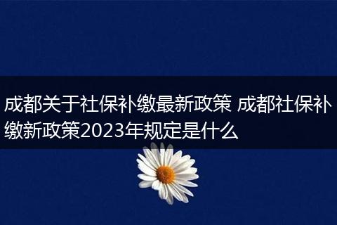 成都关于社保补缴最新政策 成都社保补缴新政策2023年规定是什么