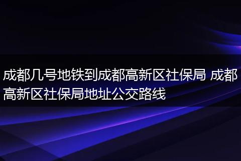 成都几号地铁到成都高新区社保局 成都高新区社保局地址公交路线