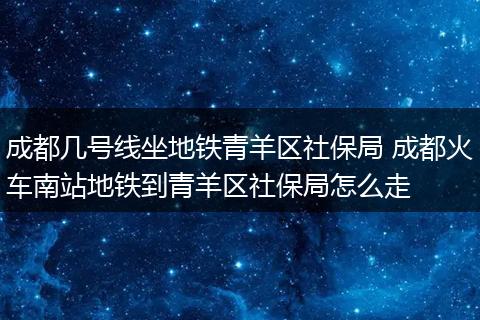 成都几号线坐地铁青羊区社保局 成都火车南站地铁到青羊区社保局怎么走