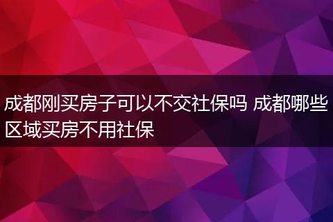 成都刚买房子可以不交社保吗 成都哪些区域买房不用社保