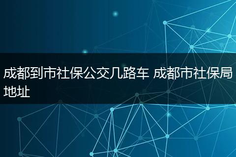 成都到市社保公交几路车 成都市社保局地址