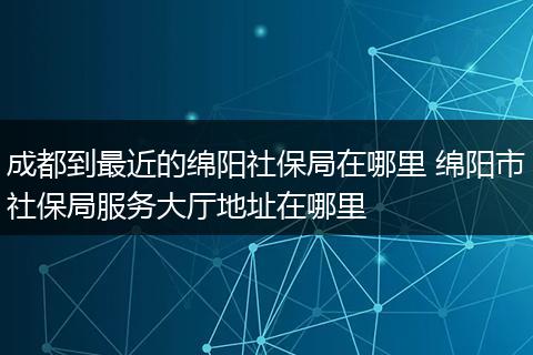 成都到最近的绵阳社保局在哪里 绵阳市社保局服务大厅地址在哪里