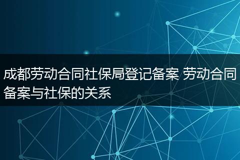 成都劳动合同社保局登记备案 劳动合同备案与社保的关系