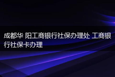 成都华 阳工商银行社保办理处 工商银行社保卡办理