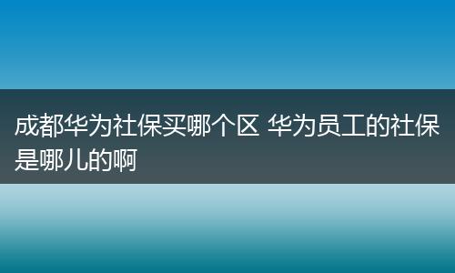 成都华为社保买哪个区 华为员工的社保是哪儿的啊