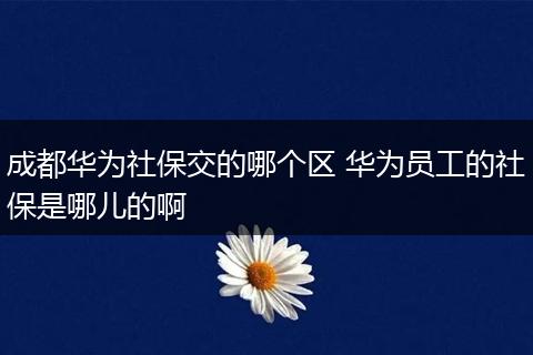 成都华为社保交的哪个区 华为员工的社保是哪儿的啊