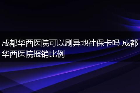 成都华西医院可以刷异地社保卡吗 成都华西医院报销比例
