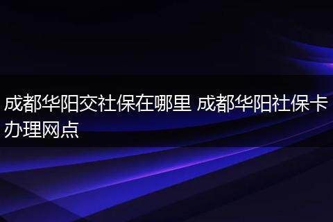 成都华阳交社保在哪里 成都华阳社保卡办理网点