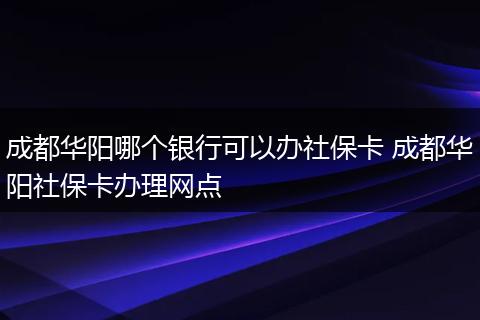 成都华阳哪个银行可以办社保卡 成都华阳社保卡办理网点
