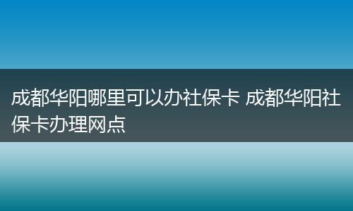成都华阳哪里可以办社保卡 成都华阳社保卡办理网点