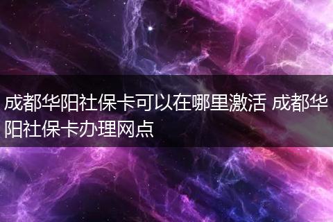 成都华阳社保卡可以在哪里激活 成都华阳社保卡办理网点
