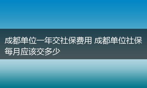 成都单位一年交社保费用 成都单位社保每月应该交多少