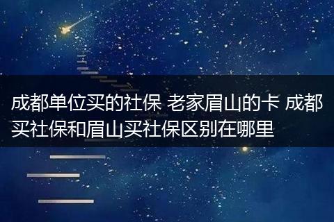 成都单位买的社保 老家眉山的卡 成都买社保和眉山买社保区别在哪里
