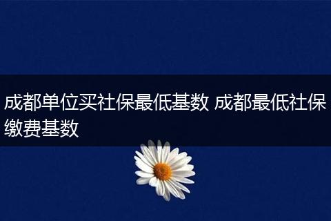 成都单位买社保最低基数 成都最低社保缴费基数